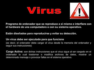 Programa de ordenador que se reproduce a sí mismo e interfiere con
el hardware de una computadora o con su sistema operativo.
Están diseñados para reproducirse y evitar su detección.
Un virus debe ser ejecutado para que funcione
(es decir, el ordenador debe cargar el virus desde la memoria del ordenador y
seguir sus instrucciones).
Carga Activa: son dichas instrucciones que el virus sigue al ser cargado en el
ordenador la cual trastornar o modifica archivos de datos, mostrar un
determinado mensaje o provocar fallas en el sistema operativo.
 