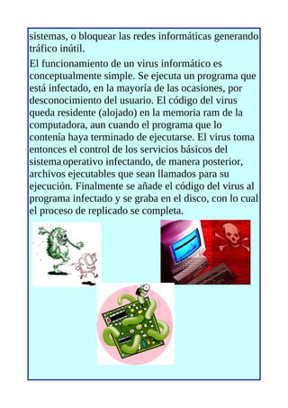 sistemas, o bloquear las redes informáticas generando
tráfico inútil.
El funcionamiento de un virus informático es
conceptualmente simple. Se ejecuta un programa que
está infectado, en la mayoría de las ocasiones, por
desconocimiento del usuario. El código del virus
queda residente (alojado) en la memoria ram de la
computadora, aun cuando el programa que lo
contenía haya terminado de ejecutarse. El virus toma
entonces el control de los servicios básicos del
sistema operativo infectando, de manera posterior,
archivos ejecutables que sean llamados para su
ejecución. Finalmente se añade el código del virus al
programa infectado y se graba en el disco, con lo cual
el proceso de replicado se completa.
 