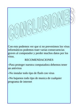 Con esto podemos ver que si no prevenimos los virus
informáticos podemos traer varias consecuencias
graves al computador y perder muchos datos por los
virus.
              RECOMENDACIONES
–Para proteger nuestra computadora debemos tener
un antivirus
–No instalar todo tipo de flash con virus
–No bajarnos todo tipo de musica de cualquier
programa de internet
 
