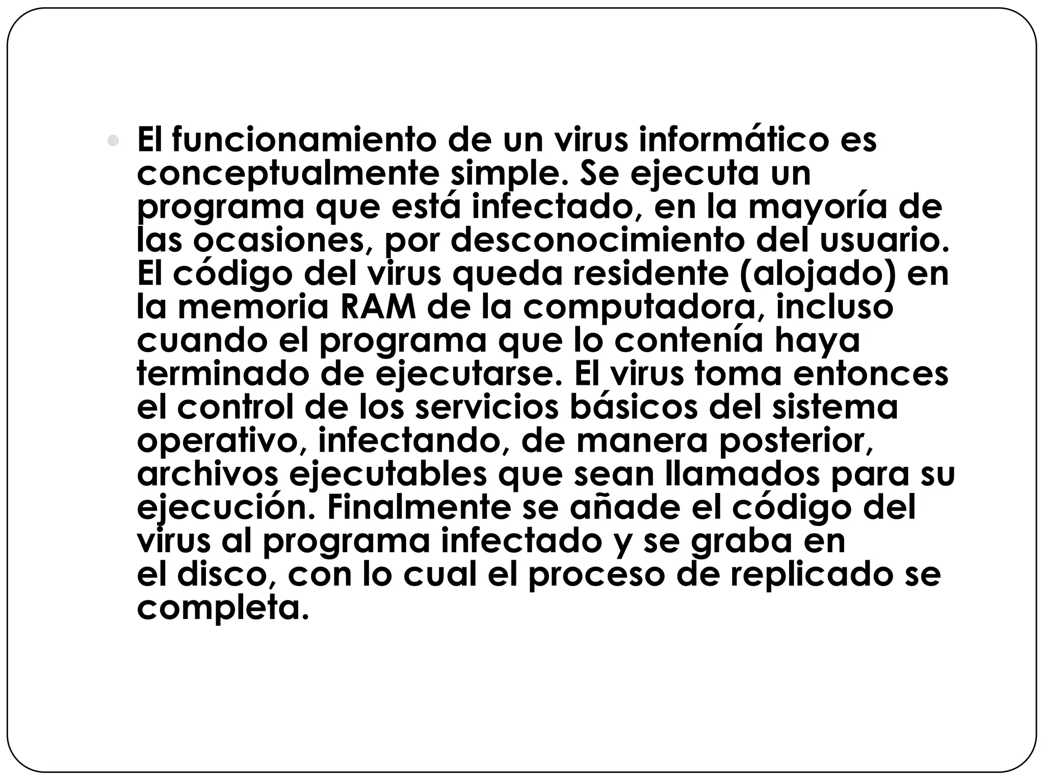  El funcionamiento de un virus informático es

conceptualmente simple. Se ejecuta un
programa que está infectado, en la mayoría de
las ocasiones, por desconocimiento del usuario.
El código del virus queda residente (alojado) en
la memoria RAM de la computadora, incluso
cuando el programa que lo contenía haya
terminado de ejecutarse. El virus toma entonces
el control de los servicios básicos del sistema
operativo, infectando, de manera posterior,
archivos ejecutables que sean llamados para su
ejecución. Finalmente se añade el código del
virus al programa infectado y se graba en
el disco, con lo cual el proceso de replicado se
completa.

 