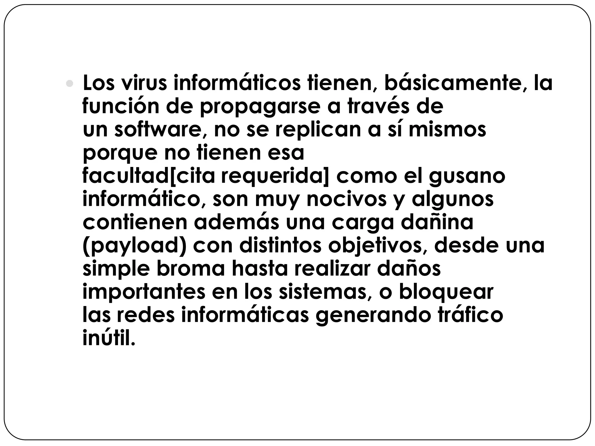  Los virus informáticos tienen, básicamente, la

función de propagarse a través de
un software, no se replican a sí mismos
porque no tienen esa
facultad[cita requerida] como el gusano
informático, son muy nocivos y algunos
contienen además una carga dañina
(payload) con distintos objetivos, desde una
simple broma hasta realizar daños
importantes en los sistemas, o bloquear
las redes informáticas generando tráfico
inútil.

 