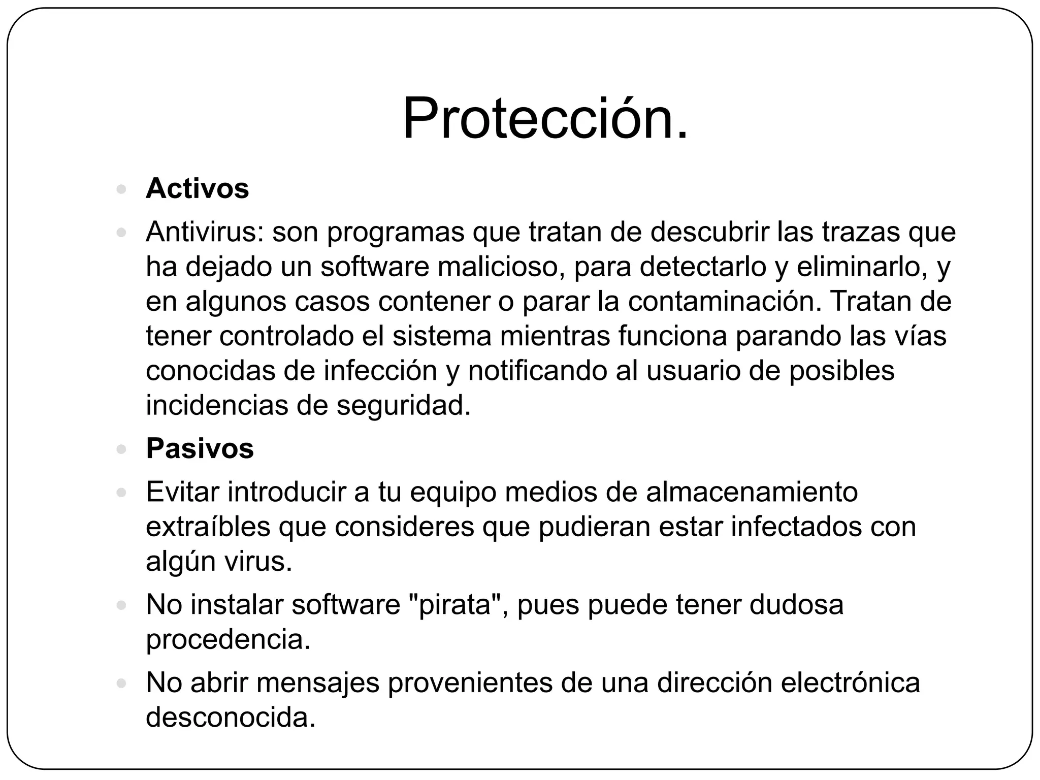 Protección.
 Activos
 Antivirus: son programas que tratan de descubrir las trazas que







ha dejado un software malicioso, para detectarlo y eliminarlo, y
en algunos casos contener o parar la contaminación. Tratan de
tener controlado el sistema mientras funciona parando las vías
conocidas de infección y notificando al usuario de posibles
incidencias de seguridad.
Pasivos
Evitar introducir a tu equipo medios de almacenamiento
extraíbles que consideres que pudieran estar infectados con
algún virus.
No instalar software "pirata", pues puede tener dudosa
procedencia.
No abrir mensajes provenientes de una dirección electrónica
desconocida.

 