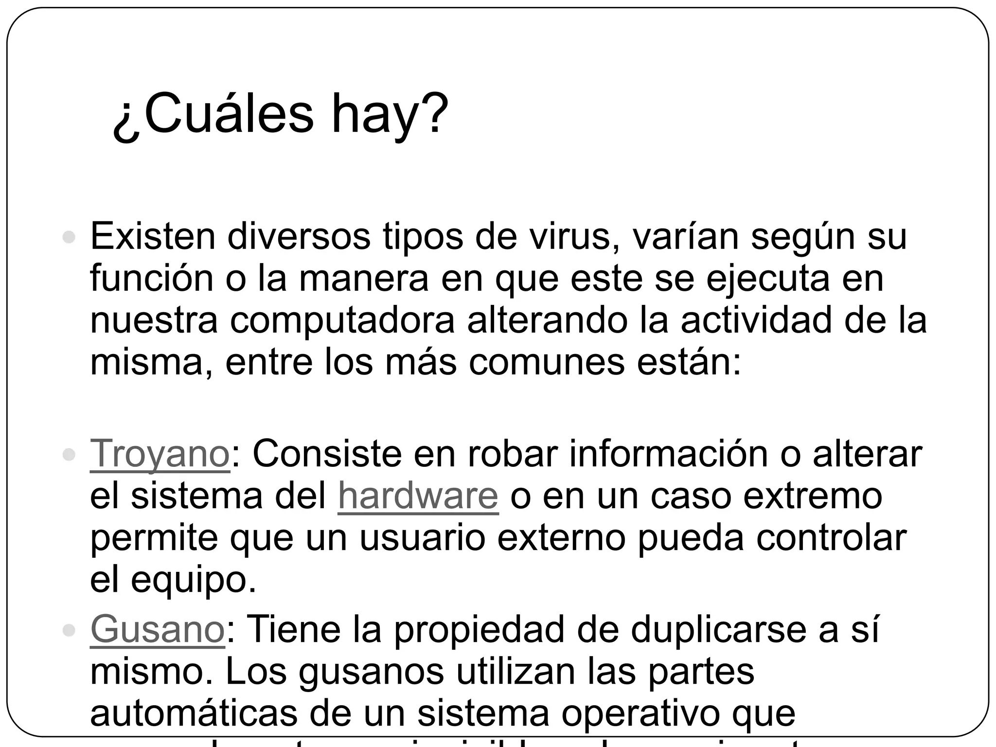 ¿Cuáles hay?
 Existen diversos tipos de virus, varían según su

función o la manera en que este se ejecuta en
nuestra computadora alterando la actividad de la
misma, entre los más comunes están:
 Troyano: Consiste en robar información o alterar

el sistema del hardware o en un caso extremo
permite que un usuario externo pueda controlar
el equipo.
 Gusano: Tiene la propiedad de duplicarse a sí
mismo. Los gusanos utilizan las partes
automáticas de un sistema operativo que

 