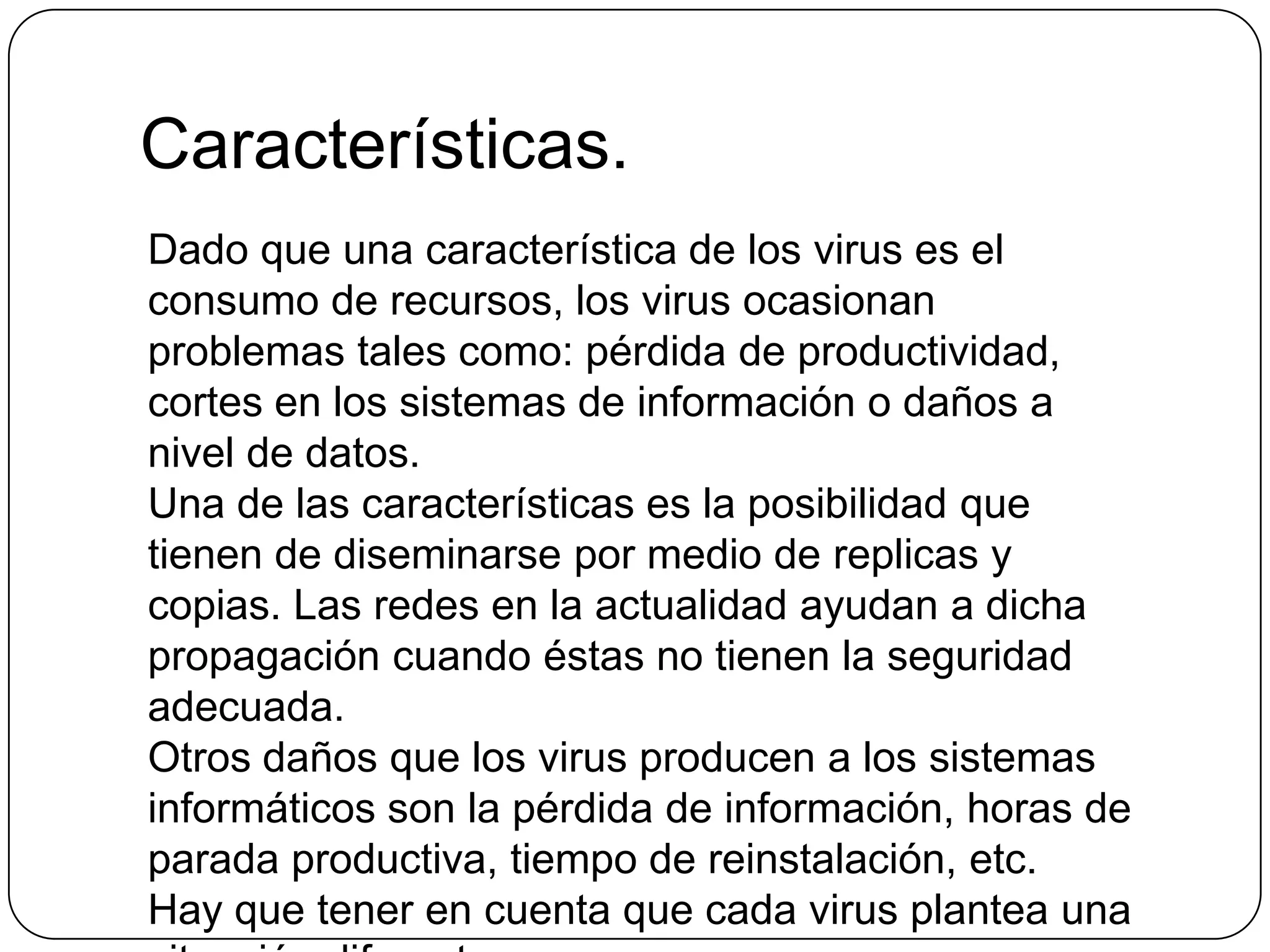 Características.
Dado que una característica de los virus es el
consumo de recursos, los virus ocasionan
problemas tales como: pérdida de productividad,
cortes en los sistemas de información o daños a
nivel de datos.
Una de las características es la posibilidad que
tienen de diseminarse por medio de replicas y
copias. Las redes en la actualidad ayudan a dicha
propagación cuando éstas no tienen la seguridad
adecuada.
Otros daños que los virus producen a los sistemas
informáticos son la pérdida de información, horas de
parada productiva, tiempo de reinstalación, etc.
Hay que tener en cuenta que cada virus plantea una

 