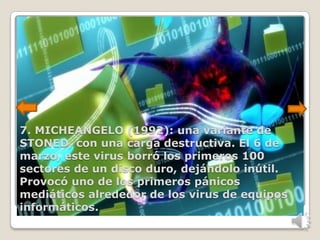 7. MICHEANGELO (1992): una variante de
STONED, con una carga destructiva. El 6 de
marzo, este virus borró los primeros 100
sectores de un disco duro, dejándolo inútil.
Provocó uno de los primeros pánicos
mediáticos alrededor de los virus de equipos
informáticos.
 