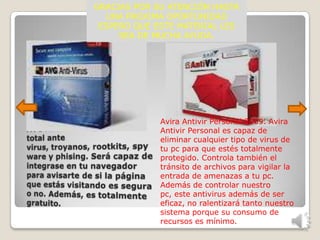 GRACIAS POR SU ATENCIÓN HASTA
  UNA PROXIMA OPORTUNIDAD
 ESPERO QUE ESTE MATERIAL LES
     SEA DE MUCHA AYUDA.




             Avira Antivir Personal 2009. Avira
             Antivir Personal es capaz de
             eliminar cualquier tipo de virus de
             tu pc para que estés totalmente
             protegido. Controla también el
             tránsito de archivos para vigilar la
             entrada de amenazas a tu pc.
             Además de controlar nuestro
             pc, este antivirus además de ser
             eficaz, no ralentizará tanto nuestro
             sistema porque su consumo de
             recursos es mínimo.
 