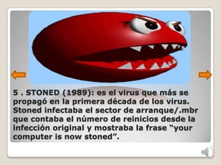 5 . STONED (1989): es el virus que más se
propagó en la primera década de los virus.
Stoned infectaba el sector de arranque/.mbr
que contaba el número de reinicios desde la
infección original y mostraba la frase “your
computer is now stoned”.
 