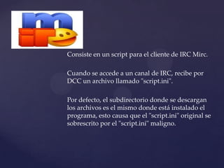 Consiste en un script para el cliente de IRC Mirc.

Cuando se accede a un canal de IRC, recibe por
DCC un archivo llamado "script.ini".

Por defecto, el subdirectorio donde se descargan
los archivos es el mismo donde está instalado el
programa, esto causa que el "script.ini" original se
sobrescrito por el "script.ini" maligno.
 
