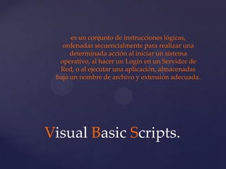es un conjunto de instrucciones lógicas,
   ordenadas secuencialmente para realizar una
      determinada acción al iniciar un sistema
  operativo, al hacer un Login en un Servidor de
  Red, o al ejecutar una aplicación, almacenadas
 bajo un nombre de archivo y extensión adecuada.




Visual Basic Scripts.
 