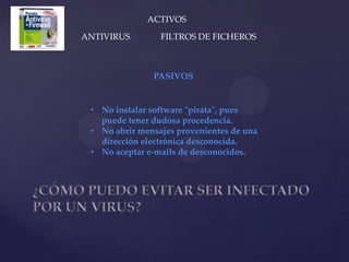 ACTIVOS
ANTIVIRUS        FILTROS DE FICHEROS



               PASIVOS


 • No instalar software "pirata", pues
   puede tener dudosa procedencia.
 • No abrir mensajes provenientes de una
   dirección electrónica desconocida.
 • No aceptar e-mails de desconocidos.
 