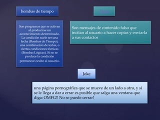 bombas de tiempo                               Hoax


Son programas que se activan
                                Son mensajes de contenido falso que
       al producirse un
acontecimiento determinado.     incitan al usuario a hacer copias y enviarla
 La condición suele ser una     a sus contactos
 fecha (Bombas de Tiempo),
una combinación de teclas, o
 ciertas condiciones técnicas
  (Bombas Lógicas). Si no se
    produce la condición
permanece oculto al usuario.



                                      Joke


          una página pornográfica que se mueve de un lado a otro, y si
          se le llega a dar a errar es posible que salga una ventana que
          diga: OMFG!! No se puede cerrar!
 