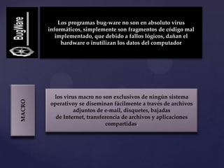 Los programas bug-ware no son en absoluto virus
        informáticos, simplemente son fragmentos de código mal
           implementado, que debido a fallos lógicos, dañan el
             hardware o inutilizan los datos del computador




         los virus macro no son exclusivos de ningún sistema
MACRO




        operativoy se diseminan fácilmente a través de archivos
                 adjuntos de e-mail, disquetes, bajadas
          de Internet, transferencia de archivos y aplicaciones
                              compartidas.
 