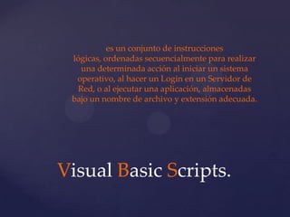 es un conjunto de instrucciones
 lógicas, ordenadas secuencialmente para realizar
    una determinada acción al iniciar un sistema
  operativo, al hacer un Login en un Servidor de
   Red, o al ejecutar una aplicación, almacenadas
 bajo un nombre de archivo y extensión adecuada.




Visual Basic Scripts.
 