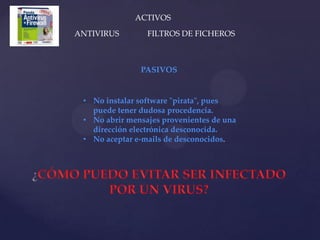 ACTIVOS
ANTIVIRUS        FILTROS DE FICHEROS



               PASIVOS


 • No instalar software "pirata", pues
   puede tener dudosa procedencia.
 • No abrir mensajes provenientes de una
   dirección electrónica desconocida.
 • No aceptar e-mails de desconocidos.
 
