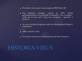    El primer virus atacó a una máquina IBM Serie 360

      Fue llamado Creeper, creado en 1972. emitía
       periódicamente en la pantalla el mensaje: «I'm a creeper...
       catch me if you can!» (¡Soy una enredadera... agárrame si
       puedes!).

      se creó el primer programa antivirus denominado Reaper (
       cortadora).

      1984 : termino virus

      Sus inicios fueron en los laboratorios de Bell Computers.




HISTORIA VIRUS
 