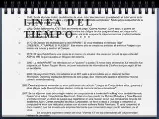 LINEA DEL TIEMPO.... 1949:  Se da el primer indicio de definición de virus. John Von Neumann (considerado el  Julio Verne de la informática ), expone su "Teoría y organización de un autómata complicado". Nadie podía sospechar de la repercusión de dicho articulo. 1959:  En los laboratorios AT&T Bell, se inventa el juego "Guerra Nuclear" ( Core Wars ) o guerra de núcleos de ferrita. Consistía en una batalla entre los códigos de dos programadores, en la que cada jugador desarrollaba un programa cuya misión era la de acaparar la máxima memoria posible mediante la reproducción de si mismo. 1970:  El Creeper es difundido por la red ARPANET. El virus mostraba el mensaje "SOY CREEPER...ATRAPAME SI PUEDES!". Ese mismo año es creado su antídoto: el antivirus Reaper cuya misión era buscar y destruir al Creeper. 1974:  El virus Rabbit hacía una copia de si mismo y lo situaba  dos veces en la cola de ejecución del ASP de IBM lo que causaba un bloqueo del sistema. 1980:  La red ARPANET es infectada por un "gusano" y queda 72 horas fuera de servicio. La infección fue originada por Robert Tappan Morris, un joven estudiante de informática de 23 años aunque según él fue un accidente. 1983:  El juego  Core Wars,  con adeptos en el MIT, salió a la luz publica en un discurso de Ken Thompson. Dewdney explica los términos de este juego. Ese  mismo año aparece el termino  virus  tal como lo entendemos hoy.      1985:  Dewdney intenta enmendar su error publicando otro artículo "Juegos de Computadora virus, gusanos y otras plagas de la Guerra Nuclear atentan contra la memoria de los ordenadores".      1987:  Se da el primer caso de contagio masivo de computadoras a través del MacMag Virus también llamado Peace Virus sobre computadoras Macintosh. Este virus fue creado por Richard Brandow y Drew Davison y lo incluyeron en un disco de juegos que repartieron en una reunión de un club de usuarios. Uno de los asistentes, Marc Canter, consultor de Aldus Corporation, se llevó el disco a Chicago y contaminó la computadora en el que realizaba pruebas con el nuevo software Aldus Freehand. El virus contaminó el disco maestro que fue enviado a la empresa fabricante que comercializó su producto infectado por el virus.                  Se descubre la primera versión del virus "Viernes 13" en los ordenadores de la Universidad Hebrea de Jerusalén.      1988:  El virus Brain creado por los hermanos Basit y Alvi Amjad de Pakistan aparece en Estados Unidos.      