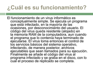 ¿Cuál es su funcionamiento?
El funcionamiento de un virus informático es
  conceptualmente simple. Se ejecuta un programa
  que está infectado, en la mayoría de las
  ocasiones, por desconocimiento del usuario. El
  código del virus queda residente (alojado) en
  la memoria RAM de la computadora, aun cuando
  el programa que lo contenía haya terminado de
  ejecutarse. El virus toma entonces el control de
  los servicios básicos del sistema operativo,
  infectando, de manera posterior, archivos
  ejecutables que sean llamados para su ejecución.
  Finalmente se añade el código del virus al
  programa infectado y se graba en el disco, con lo
  cual el proceso de replicado se completa.
 