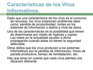Características de los Virus
Informativos.
Dado que una característica de los virus es el consumo
  de recursos, los virus ocasionan problemas tales
  como: pérdida de productividad, cortes en los
  sistemas de información o daños a nivel de datos.
Una de las características es la posibilidad que tienen
  de diseminarse por medio de replicas y copias.
  Las redes en la actualidad ayudan a dicha
  propagación cuando éstas no tienen la seguridad
  adecuada.
Otros daños que los virus producen a los sistemas
  informáticos son la pérdida de información, horas de
  parada productiva, tiempo de reinstalación, etc.
Hay que tener en cuenta que cada virus plantea una
  situación diferente.
 
