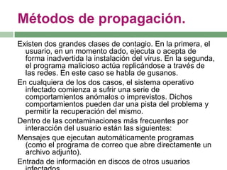 Métodos de propagación.
Existen dos grandes clases de contagio. En la primera, el
  usuario, en un momento dado, ejecuta o acepta de
  forma inadvertida la instalación del virus. En la segunda,
  el programa malicioso actúa replicándose a través de
  las redes. En este caso se habla de gusanos.
En cualquiera de los dos casos, el sistema operativo
  infectado comienza a sufrir una serie de
  comportamientos anómalos o imprevistos. Dichos
  comportamientos pueden dar una pista del problema y
  permitir la recuperación del mismo.
Dentro de las contaminaciones más frecuentes por
  interacción del usuario están las siguientes:
Mensajes que ejecutan automáticamente programas
  (como el programa de correo que abre directamente un
  archivo adjunto).
Entrada de información en discos de otros usuarios
 
