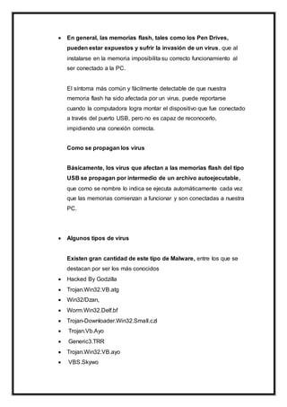  En general, las memorias flash, tales como los Pen Drives,
pueden estar expuestos y sufrir la invasión de un virus, que al
instalarse en la memoria imposibilita su correcto funcionamiento al
ser conectado a la PC.
El síntoma más común y fácilmente detectable de que nuestra
memoria flash ha sido afectada por un virus, puede reportarse
cuando la computadora logra montar el dispositivo que fue conectado
a través del puerto USB, pero no es capaz de reconocerlo,
impidiendo una conexión correcta.
Como se propagan los virus
Básicamente, los virus que afectan a las memorias flash del tipo
USB se propagan por intermedio de un archivo autoejecutable,
que como se nombre lo indica se ejecuta automáticamente cada vez
que las memorias comienzan a funcionar y son conectadas a nuestra
PC.
 Algunos tipos de virus
Existen gran cantidad de este tipo de Malware, entre los que se
destacan por ser los más conocidos
 Hacked By Godzilla
 Trojan.Win32.VB.atg
 Win32/Dzan,
 Worm.Win32.Delf.bf
 Trojan-Downloader.Win32.Small.czl
 Trojan.Vb.Ayo
 Generic3.TRR
 Trojan.Win32.VB.ayo
 VBS.Skywo
 