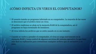 ¿CÓMO INFECTA UN VIRUS EL COMPUTADOR?
• El usuario instala un programa infectado en su computador. La mayoría de las veces
se desconoce que el archivo tiene un virus.
• El archivo malicioso se aloja en la memoria RAM de la computadora, así el
programa no haya terminado de instalarse.
• El virus infecta los archivos que se estén usando en es ese instante.
• Cuando se vuelve a prender el computador, el virus se carga nuevamente en la
memoria RAM y toma control de algunos servicios del sistema operativo, lo que hace
más fácil su replicación para contaminar cualquier archivo que se encuentre a su
paso.
 