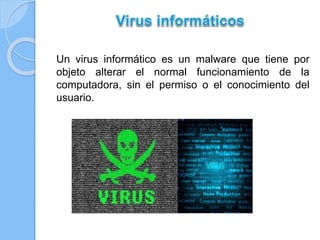 Un virus informático es un malware que tiene por 
objeto alterar el normal funcionamiento de la 
computadora, sin el permiso o el conocimiento del 
usuario. 
 
