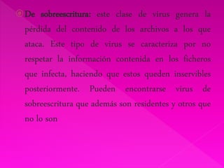De sobreescritura: este clase de virus genera la 
pérdida del contenido de los archivos a los que 
ataca. Este tipo de virus se caracteriza por no 
respetar la información contenida en los ficheros 
que infecta, haciendo que estos queden inservibles 
posteriormente. Pueden encontrarse virus de 
sobreescritura que además son residentes y otros que 
no lo son 
 