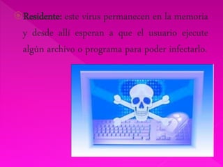 Residente: este virus permanecen en la memoria 
y desde allí esperan a que el usuario ejecute 
algún archivo o programa para poder infectarlo. 
 