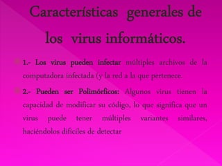  1.- Los virus pueden infectar múltiples archivos de la 
computadora infectada (y la red a la que pertenece. 
 2.- Pueden ser Polimórficos: Algunos virus tienen la 
capacidad de modificar su código, lo que significa que un 
virus puede tener múltiples variantes similares, 
haciéndolos difíciles de detectar 
 