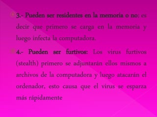 3.- Pueden ser residentes en la memoria o no; es 
decir que primero se carga en la memoria y 
luego infecta la computadora. 
4.- Pueden ser furtivos: Los virus furtivos 
(stealth) primero se adjuntarán ellos mismos a 
archivos de la computadora y luego atacarán el 
ordenador, esto causa que el virus se esparza 
más rápidamente 
 