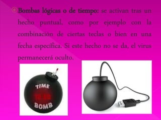 Bombas lógicas o de tiempo: se activan tras un 
hecho puntual, como por ejemplo con la 
combinación de ciertas teclas o bien en una 
fecha específica. Si este hecho no se da, el virus 
permanecerá oculto. 
 
