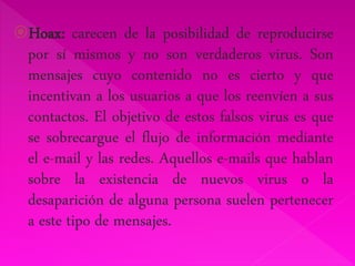 Hoax: carecen de la posibilidad de reproducirse 
por sí mismos y no son verdaderos virus. Son 
mensajes cuyo contenido no es cierto y que 
incentivan a los usuarios a que los reenvíen a sus 
contactos. El objetivo de estos falsos virus es que 
se sobrecargue el flujo de información mediante 
el e-mail y las redes. Aquellos e-mails que hablan 
sobre la existencia de nuevos virus o la 
desaparición de alguna persona suelen pertenecer 
a este tipo de mensajes. 
 