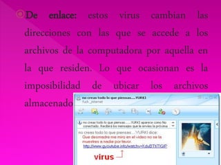 De enlace: estos virus cambian las 
direcciones con las que se accede a los 
archivos de la computadora por aquella en 
la que residen. Lo que ocasionan es la 
imposibilidad de ubicar los archivos 
almacenados. 
 