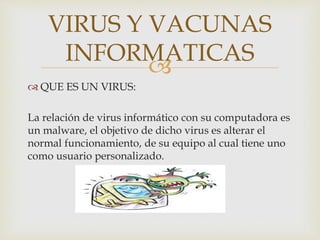 
 QUE ES UN VIRUS:
La relación de virus informático con su computadora es
un malware, el objetivo de dicho virus es alterar el
normal funcionamiento, de su equipo al cual tiene uno
como usuario personalizado.
VIRUS Y VACUNAS
INFORMATICAS
 