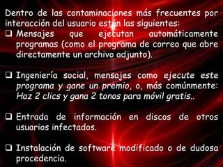 Dentro de las contaminaciones más frecuentes por 
interacción del usuario están las siguientes: 
 Mensajes que ejecutan automáticamente 
programas (como el programa de correo que abre 
directamente un archivo adjunto). 
 Ingeniería social, mensajes como ejecute este 
programa y gane un premio, o, más comúnmente: 
Haz 2 clics y gana 2 tonos para móvil gratis.. 
 Entrada de información en discos de otros 
usuarios infectados. 
 Instalación de software modificado o de dudosa 
procedencia. 
 