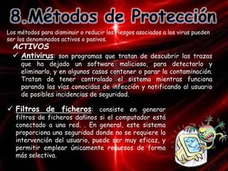 Los métodos para disminuir o reducir los riesgos asociados a los virus pueden 
ser los denominados activos o pasivos. 
ACTIVOS 
 Antivirus: son programas que tratan de descubrir las trazas 
que ha dejado un software malicioso, para detectarlo y 
eliminarlo, y en algunos casos contener o parar la contaminación. 
Tratan de tener controlado el sistema mientras funciona 
parando las vías conocidas de infección y notificando al usuario 
de posibles incidencias de seguridad. 
 Filtros de ficheros: consiste en generar 
filtros de ficheros dañinos si el computador está 
conectado a una red. . En general, este sistema 
proporciona una seguridad donde no se requiere la 
intervención del usuario, puede ser muy eficaz, y 
permitir emplear únicamente recursos de forma 
más selectiva. 
 