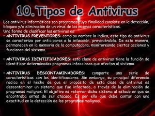 Los antivirus informáticos son programas cuya finalidad consiste en la detección, 
bloqueo y/o eliminación de un virus de las mismas características. 
Una forma de clasificar los antivirus es: 
• ANTIVIRUS PREVENTORES: como su nombre lo indica, este tipo de antivirus 
se caracteriza por anticiparse a la infección, previniéndola. De esta manera, 
permanecen en la memoria de la computadora, monitoreando ciertas acciones y 
funciones del sistema. 
• ANTIVIRUS IDENTIFICADORES: esta clase de antivirus tiene la función de 
identificar determinados programas infecciosos que afectan al sistema. 
• ANTIVIRUS DESCONTAMINADORES: comparte una serie de 
características con los identificadores. Sin embargo, su principal diferencia 
radica en el hecho de que el propósito de esta clase de antivirus es 
descontaminar un sistema que fue infectado, a través de la eliminación de 
programas malignos. El objetivo es retornar dicho sistema al estado en que se 
encontraba antes de ser atacado. Es por ello que debe contar con una 
exactitud en la detección de los programas malignos. 
 