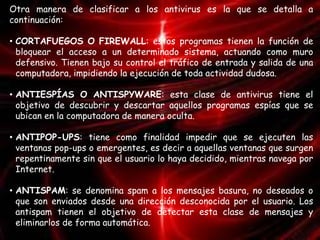 Otra manera de clasificar a los antivirus es la que se detalla a 
continuación: 
• CORTAFUEGOS O FIREWALL: estos programas tienen la función de 
bloquear el acceso a un determinado sistema, actuando como muro 
defensivo. Tienen bajo su control el tráfico de entrada y salida de una 
computadora, impidiendo la ejecución de toda actividad dudosa. 
• ANTIESPÍAS O ANTISPYWARE: esta clase de antivirus tiene el 
objetivo de descubrir y descartar aquellos programas espías que se 
ubican en la computadora de manera oculta. 
• ANTIPOP-UPS: tiene como finalidad impedir que se ejecuten las 
ventanas pop-ups o emergentes, es decir a aquellas ventanas que surgen 
repentinamente sin que el usuario lo haya decidido, mientras navega por 
Internet. 
• ANTISPAM: se denomina spam a los mensajes basura, no deseados o 
que son enviados desde una dirección desconocida por el usuario. Los 
antispam tienen el objetivo de detectar esta clase de mensajes y 
eliminarlos de forma automática. 
 