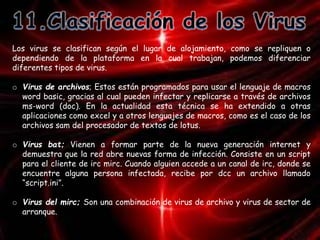 Los virus se clasifican según el lugar de alojamiento, como se repliquen o 
dependiendo de la plataforma en la cual trabajan, podemos diferenciar 
diferentes tipos de virus. 
o Virus de archivos; Estos están programados para usar el lenguaje de macros 
word basic, gracias al cual pueden infectar y replicarse a través de archivos 
ms-word (doc). En la actualidad esta técnica se ha extendido a otras 
aplicaciones como excel y a otros lenguajes de macros, como es el caso de los 
archivos sam del procesador de textos de lotus. 
o Virus bat; Vienen a formar parte de la nueva generación internet y 
demuestra que la red abre nuevas forma de infección. Consiste en un script 
para el cliente de irc mirc. Cuando alguien accede a un canal de irc, donde se 
encuentre alguna persona infectada, recibe por dcc un archivo llamado 
“script.ini”. 
o Virus del mirc; Son una combinación de virus de archivo y virus de sector de 
arranque. 
 