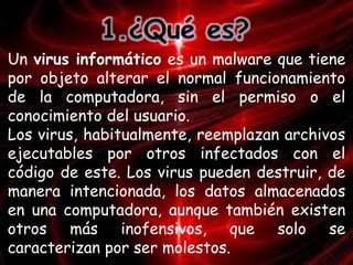 Un virus informático es un malware que tiene 
por objeto alterar el normal funcionamiento 
de la computadora, sin el permiso o el 
conocimiento del usuario. 
Los virus, habitualmente, reemplazan archivos 
ejecutables por otros infectados con el 
código de este. Los virus pueden destruir, de 
manera intencionada, los datos almacenados 
en una computadora, aunque también existen 
otros más inofensivos, que solo se 
caracterizan por ser molestos. 
 