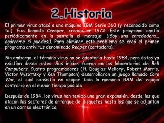 El primer virus atacó a una máquina IBM Serie 360 (y reconocido como 
tal). Fue llamado Creeper, creado en 1972. Este programa emitía 
periódicamente en la pantalla el mensaje: (¡Soy una enredadera... 
agárrame si puedes!). Para eliminar este problema se creó el primer 
programa antivirus denominado Reaper (cortadora). 
Sin embargo, el término virus no se adoptaría hasta 1984, pero éstos ya 
existían desde antes. Sus inicios fueron en los laboratorios de Bell 
Computers. Cuatro programadores (H. Douglas Mellory, Robert Morris, 
Victor Vysottsky y Ken Thompson) desarrollaron un juego llamado Core 
War, el cual consistía en ocupar toda la memoria RAM del equipo 
contrario en el menor tiempo posible. 
Después de 1984, los virus han tenido una gran expansión, desde los que 
atacan los sectores de arranque de disquetes hasta los que se adjuntan 
en un correo electrónico. 
 