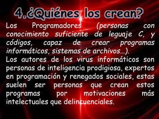 Los Programadores (personas con 
conocimiento suficiente de leguaje C, y 
códigos, capaz de crear programas 
informáticos, sistemas de archivos…). 
Los autores de los virus informáticos son 
personas de inteligencia prodigiosa, expertos 
en programación y renegados sociales, estas 
suelen ser personas que crean estos 
programas por motivaciones más 
intelectuales que delincuenciales. 
 