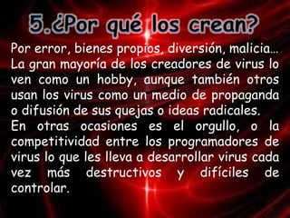 Por error, bienes propios, diversión, malicia… 
La gran mayoría de los creadores de virus lo 
ven como un hobby, aunque también otros 
usan los virus como un medio de propaganda 
o difusión de sus quejas o ideas radicales. 
En otras ocasiones es el orgullo, o la 
competitividad entre los programadores de 
virus lo que les lleva a desarrollar virus cada 
vez más destructivos y difíciles de 
controlar. 
 