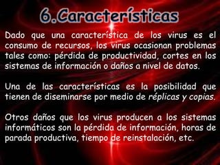 Dado que una característica de los virus es el 
consumo de recursos, los virus ocasionan problemas 
tales como: pérdida de productividad, cortes en los 
sistemas de información o daños a nivel de datos. 
Una de las características es la posibilidad que 
tienen de diseminarse por medio de réplicas y copias. 
Otros daños que los virus producen a los sistemas 
informáticos son la pérdida de información, horas de 
parada productiva, tiempo de reinstalación, etc. 
 