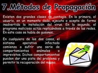 Existen dos grandes clases de contagio. En la primera, el 
usuario, en un momento dado, ejecuta o acepta de forma 
inadvertida la instalación del virus. En la segunda, el 
programa malicioso actúa replicándose a través de las redes. 
En este caso se habla de gusanos.. 
En cualquiera de los dos casos, el 
sistema operativo infectado 
comienza a sufrir una serie de 
comportamientos anómalos o 
imprevistos. Dichos comportamientos 
pueden dar una pista del problema y 
permitir la recuperación del mismo. 
 
