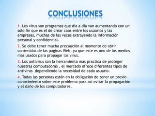 CONCLUSIONES
1. Los virus son programas que día a día van aumentando con un
solo fin que es el de crear caos entre los usuarios y las
empresas, muchas de las veces extrayendo la información
personal y confidencial.
2. Se debe tener mucha precaución al momento de abrir
contenidos de las paginas Web, ya que este es uno de los medios
mas usados para propagar los virus.
3. Los antivirus son la herramienta mas practica de proteger
nuestras computadoras , el mercado ofrece diferentes tipos de
antivirus dependiendo la necesidad de cada usuario.
4. Todas las personas están en la obligación de tener un previo
conocimiento sobre este problema para así evitar la propagación
y el daño de los computadores.
 