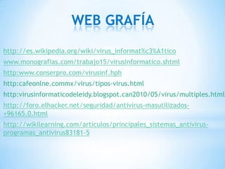 WEB GRAFÍA
http://es.wikipedia.org/wiki/virus_informat%c3%A1tico
www.monografias.com/trabajo15/virusinformatico.shtml
http:www.conserpro.com/virusinf.hph
http:cafeonlne.commx/virus/tipos-virus.html
http:virusinformaticodeleidy.blogspot.can2010/05/virus/multiples.html
http://foro.elhacker.net/seguridad/antivirus-masutilizados-
+96165.0.html
http://wikilearning.com/articulos/principales_sistemas_antivirus-
programas_antivirus83181-5
 