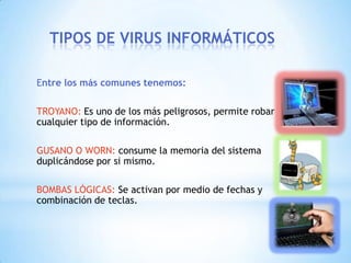 TIPOS DE VIRUS INFORMÁTICOS

Entre los más comunes tenemos:

TROYANO: Es uno de los más peligrosos, permite robar
cualquier tipo de información.

GUSANO O WORN: consume la memoria del sistema
duplicándose por si mismo.

BOMBAS LÓGICAS: Se activan por medio de fechas y
combinación de teclas.
 