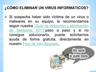 ¿CÓMO ELIMINAR UN VIRUS INFORMÁTICOS?
 Si sospecha haber sido víctima de un virus o
malwares en su equipo, le recomendamos
seguir nuestra “Guía de detección y eliminación
de Malwares 2011”paso a paso y si no
consigue solucionarlo, puede solicitarnos
ayuda de forma gratuita, directamente en
nuestro Foro de Info Spyware.
 
