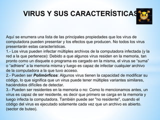 VIRUS Y SUS CARACTERÍSTICAS
Aquí se enumera una lista de las principales propiedades que los virus de
computadora pueden presentar y los efectos que producen. No todos los virus
presentarán estas características.
1.- Los virus pueden infectar múltiples archivos de la computadora infectada (y la
red a la que pertenece): Debido a que algunos virus residen en la memoria, tan
pronto como un disquete o programa es cargado en la misma, el virus se “suma”
o “adhiere” a la memoria misma y luego es capaz de infectar cualquier archivo
de la computadora a la que tuvo acceso.
2.- Pueden ser Polimórficos: Algunos virus tienen la capacidad de modificar su
código, lo que significa que un virus puede tener múltiples variantes similares,
haciéndolos difíciles de detectar.
3.- Pueden ser residentes en la memoria o no: Como lo mencionamos antes, un
virus es capaz de ser residente, es decir que primero se carga en la memoria y
luego infecta la computadora. También puede ser "no residente", cuando el
código del virus es ejecutado solamente cada vez que un archivo es abierto.
(sector de buteo).
 